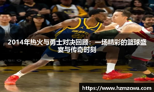 2014年热火与勇士对决回顾：一场精彩的篮球盛宴与传奇时刻